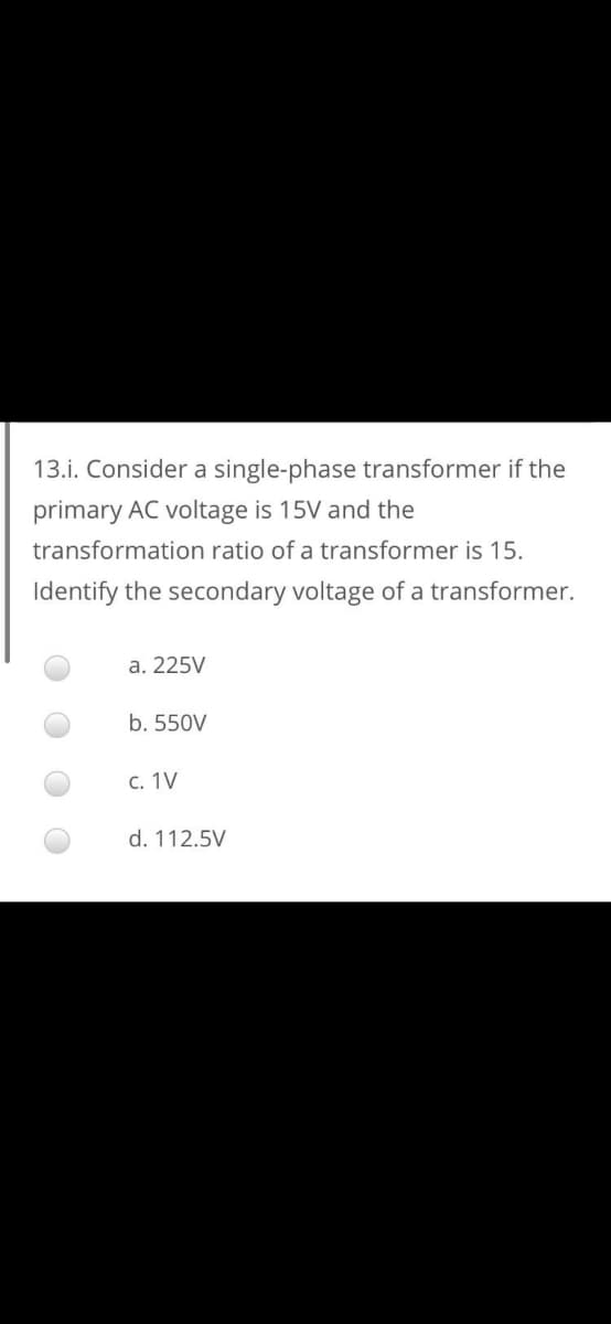 13.i. Consider a single-phase transformer if the
primary AC voltage is 15V and the
transformation ratio of a transformer is 15.
Identify the secondary voltage of a transformer.
а. 225V
b. 550V
С. 1V
d. 112.5V
