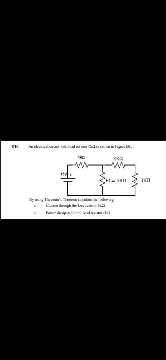 Q16.
An electrical circuit with load resistor 6k2 is shown in Figure B1,
1KQ
2KN
15V
RL= 6KN
3ΚΩ
By using Thevenin's Theorem calculate the following:
i.
Current through the load resistor 6k2.
ii.
Power dissipated in the load resistor 6k2.
