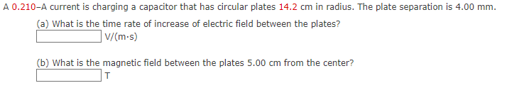 A 0.210-A current is charging a capacitor that has circular plates 14.2 cm in radius. The plate separation is 4.00 mm.
(a) What is the time rate of increase of electric field between the plates?
] V/(m-s)
(b) What is the magnetic field between the plates 5.00 cm from the center?
