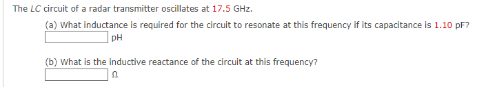The LC circuit of a radar transmitter oscillates at 17.5 GHz.
(a) What inductance is required for the circuit to resonate at this frequency if its capacitance is 1.10 pF?
| pH
(b) What is the inductive reactance of the circuit at this frequency?

