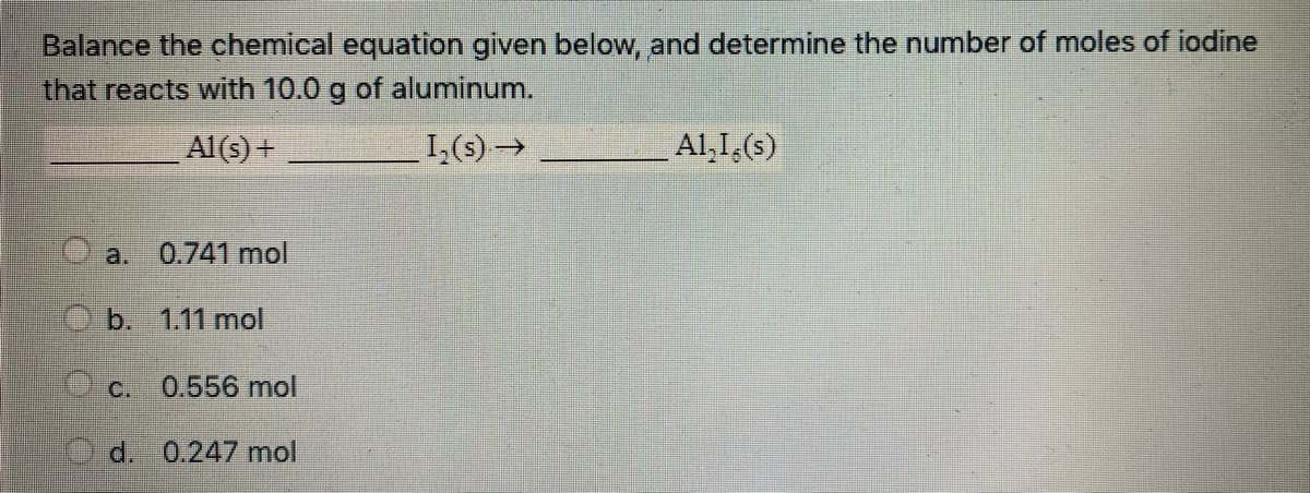 Balance the chemical equation given below, and determine the number of moles of iodine
that reacts with 10.0 g of aluminum.
Al(s) +
I,(s)→
Al,I,(s)
a.
0.741 mol
b. 1.11 mol
C.
0.556 mol
d. 0.247 mol
