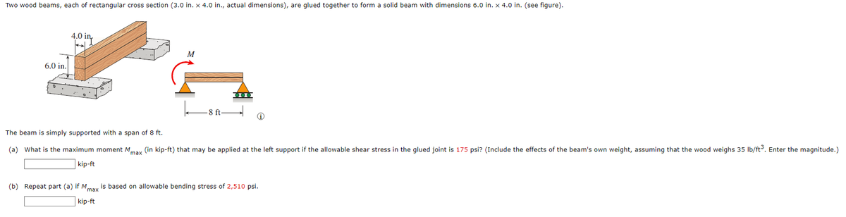 Two wood beams, each of rectangular cross section (3.0 in. x 4.0 in., actual dimensions), are glued together to form a solid beam with dimensions 6.0 in. x 4.0 in. (see figure).
4.0
M
6.0 in.
000
-8 ft-
The beam is simply supported with a span of 8 ft.
(a) What is the maximum moment Mmax (in kip-ft) that may be applied at the left support if the allowable shear stress in the glued joint is 175 psi? (Include the effects of the beam's own weight, assuming that the wood weighs 35 lb/ft³. Enter the magnitude.)
kip-ft
(b) Repeat part (a) if Mmax is based on allowable bending stress of 2,510 psi.
kip-ft