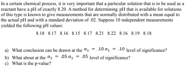 In a certain chemical process, it is very important that a particular solution that is to be used as a
reactant have a pH of exactly 8.20. A method for determining pH that is available for solutions
of this type is known to give measurements that are normally distributed with a mean equal to
the actual pH and with a standard deviation of .02. Suppose 10 independent measurements
yielded the following pH values:
8.18 8.17 8.16 8.15 8.17 8.21 8.22 8.16 8.19 8.18
a) What conclusion can be drawn at the a1 = .10 a, = .10 level of significance?
b) What about at the a2 = .05 a, = .05 level of significance?
c) What is the p-value?
