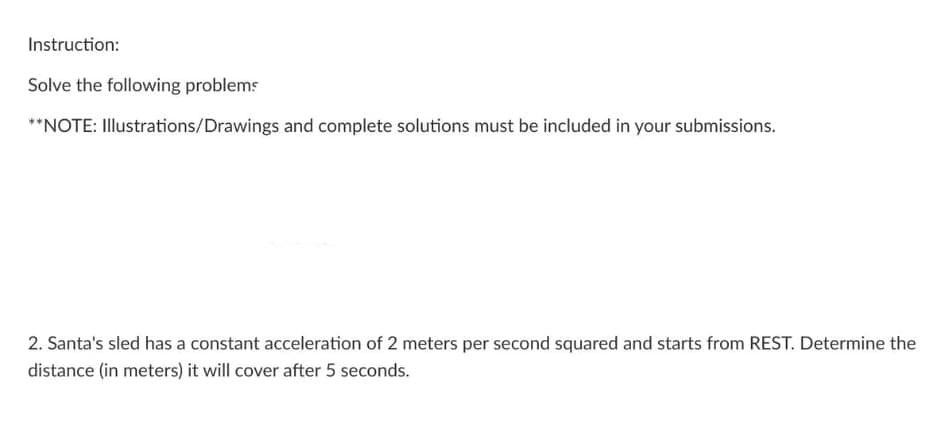 Instruction:
Solve the following problems
**NOTE: Illustrations/Drawings and complete solutions must be included in your submissions.
2. Santa's sled has a constant acceleration of 2 meters per second squared and starts from REST. Determine the
distance (in meters) it will cover after 5 seconds.
