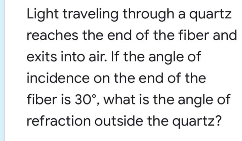 Light traveling through a quartz
reaches the end of the fiber and
exits into air. If the angle of
incidence on the end of the
fiber is 30°, what is the angle of
refraction outside the quartz?

