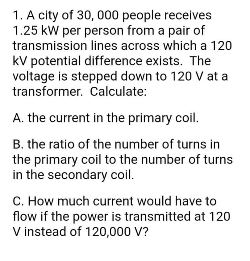 1. A city of 30, 000 people receives
1.25 kW per person from a pair of
transmission lines across which a 120
kV potential difference exists. The
voltage is stepped down to 120 V at a
transformer. Calculate:
A. the current in the primary coil.
B. the ratio of the number of turns in
the primary coil to the number of turns
in the secondary coil.
C. How much current would have to
flow if the power is transmitted at 120
V instead of 120,000 V?
