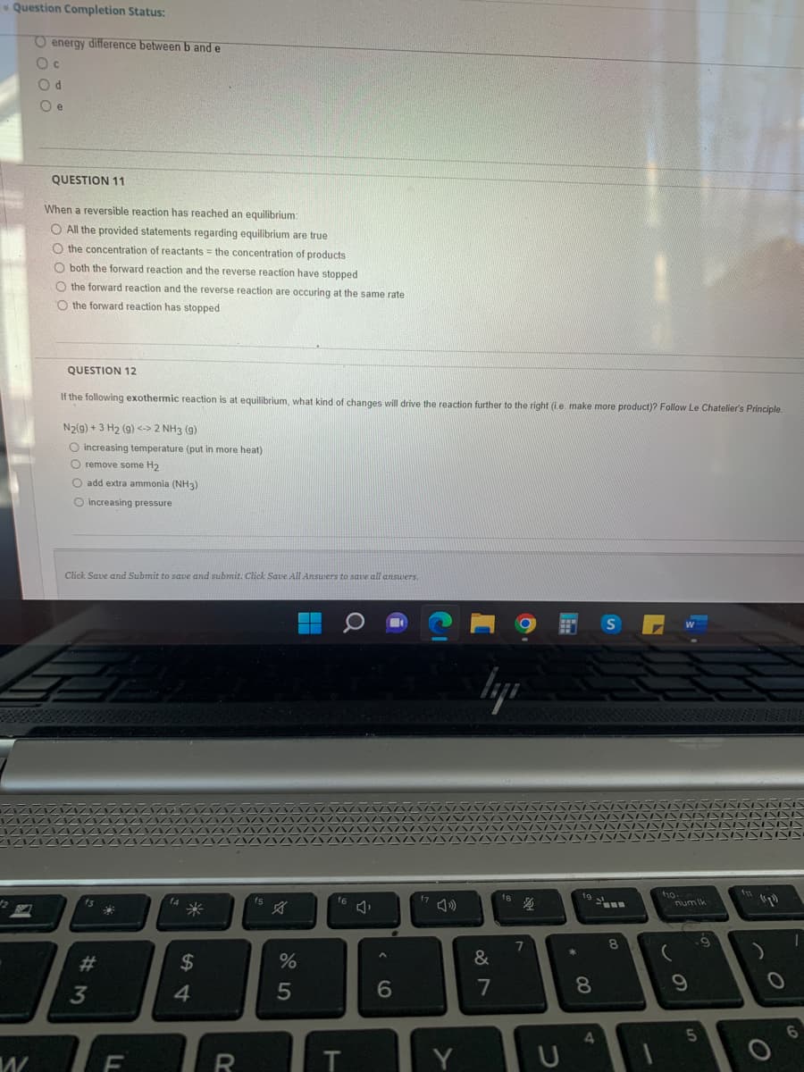 Question Completion Status:
W
O energy difference between b and e
Od
Oe
QUESTION 11
When a reversible reaction has reached an equilibrium:
O All the provided statements regarding equilibrium are true
O the concentration of reactants = the concentration of products
O both the forward reaction and the reverse reaction have stopped
the forward reaction and the reverse reaction are occuring at the same rate
O the forward reaction has stopped
QUESTION 12
If the following exothermic reaction is at equilibrium, what kind of changes will drive the reaction further to the right (i.e. make more product)? Follow Le Chatelier's Principle.
N2(g) + 3 H₂ (9) <-> 2 NH3 (9)
O increasing temperature (put in more heat)
O remove some H₂
O add extra ammonia (NH3)
O increasing pressure
Click Save and Submit to save and submit. Click Save All Answers to save all answers.
f3
#3
22
F
f4
*
54
$
R
f5
%
5
16
T
6
f7
Y
lyi
&
7
18
$
7
U
* 00
19
8
4
S
8
f10:
num Ik
9
5
f
(1₂³)
O
O
6