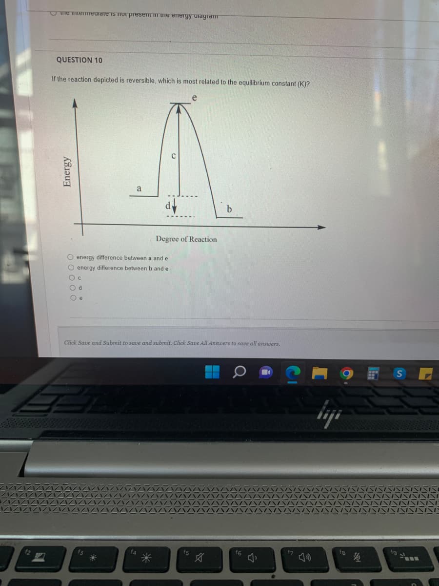 B
the intermediate is not present in the energy diagram
QUESTION 10
If the reaction depicted is reversible, which is most related to the equilibrium constant (K)?
Energy
a
f3
d
O energy difference between a and e
O energy difference between b and e
O c
Od
Oe
*
Degree of Reaction
Click Save and Submit to save and submit. Click Save All Answers to save all answers.
f5
b
H
a
f6
3
fg
$