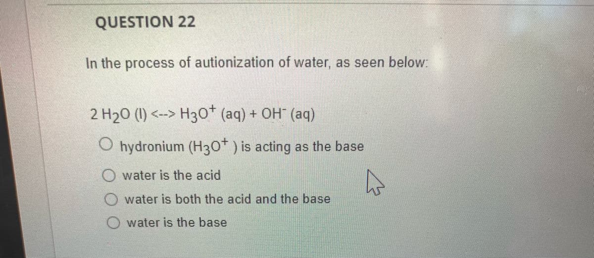 QUESTION 22
In the process of autionization of water, as seen below:
2 H₂0 (1) <--> H3O+ (aq) + OH(aq)
O hydronium (H30+) is acting as the base
Owater is the acid
water is both the acid and the base
water is the base