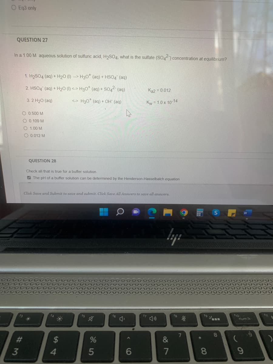 O Eq3 only
QUESTION 27
In a 1.00 M aqueous solution of sulfuric acid, H₂SO4, what is the sulfate (SO42-) concentration at equilibrium?
1. H₂SO4 (aq) + H₂O (1) --> H30+ (aq) + HSO4 (aq)
2. HSO4 (aq) + H₂O (1) <-> H3O+ (aq) + SO4²- (aq)
3. 2 H2O (aq)
<-> H30* (aq) + OH- (aq)
O 0.500 M
O 0.109 M
O 1.00 M
O 0,012 M
#3
QUESTION 28
Check all that is true for a buffer solution.
The pH of a buffer solution can be determined by the Henderson-Hasselbalch equation
54
Click Save and Submit to save and submit. Click Save All Answers to save all answers.
4
fs
%
4
5
f6
Ka2 = 0.012
Kw=1.0 x 10-14
6
87
&
f8
4
7
fg
* 00
8
8
f10:
num Ik
9
.9