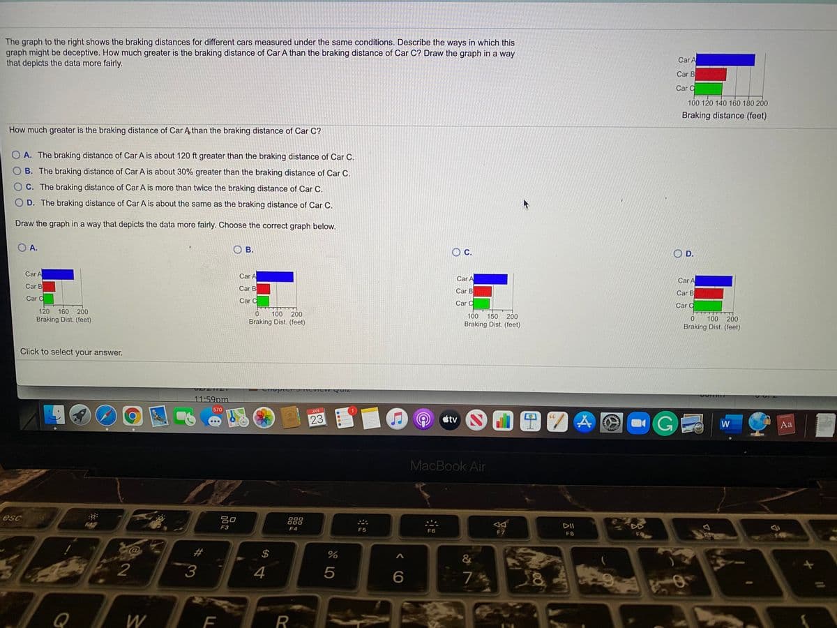 The graph to the right shows the braking distances for different cars measured under the same conditions. Describe the ways in which this
graph might be deceptive. How much greater is the braking distance of Car A than the braking distance of Car C? Draw the graph in a way
that depicts the data more fairly.
Car A
Car B
Car C
100 120 140 160 180 200
Braking distance (feet)
How much greater is the braking distance of Car Ą than the braking distance of Car C?
O A. The braking distance of Car A is about 120 ft greater than the braking distance of Car C.
O B. The braking distance of Car A is about 30% greater than the braking distance of Car C.
O C. The braking distance of Car A is more than twice the braking distance of Car C.
O D. The braking distance of Car A is about the same as the braking distance of Car C.
Draw the graph in a way that depicts the data more fairly. Choose the correct graph below.
O A.
O B.
C.
O D.
Car A
Car A
Car A
Car A
Car B
Car B
Car B
Car B
Car C
Car C
Car C
Car C
120
160 200
100
200
Braking Dist. (feet)
100
150 200
100
200
Braking Dist. (feet)
Braking Dist. (feet)
Braking Dist. (feet)
Click to select your answer.
erhupter J CVIC wQuiz
11:59pm
570
JAN
OGE
23
tv
Di y
W
Aa
MacBook Air
esc
吕口
000
DII
DE
F3
F4
F5
F6
F7
F8
2$
&
2
3
4
5
6
Q
R
F.
