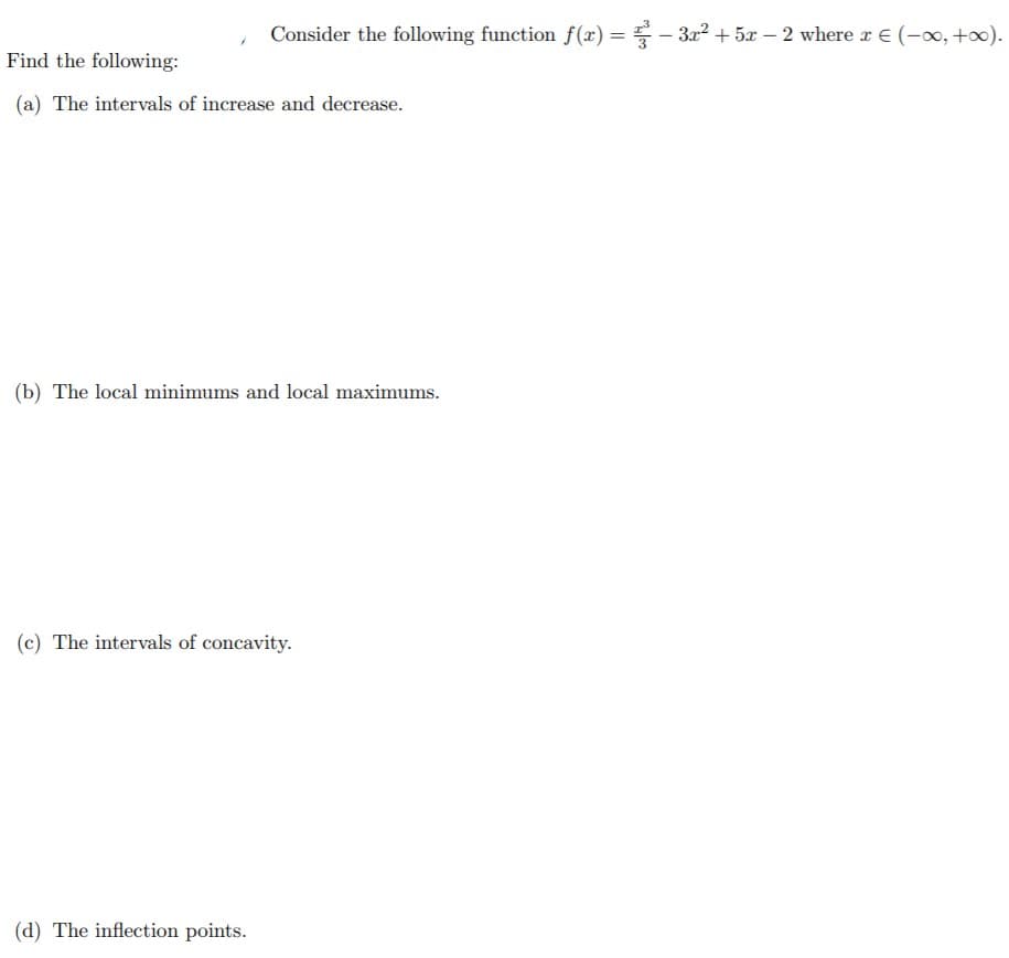 Consider the following function f(x) = - 322 + 5x – 2 where r E (-0, +0).
Find the following:
(a) The intervals of increase and decrease.
(b) The local minimums and local maximums.
(c) The intervals of concavity.
(d) The inflection points.
