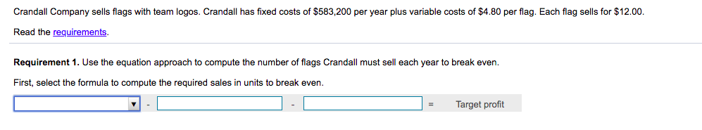 Crandall Company sells flags with team logos. Crandall has fixed costs of $583,200 per year plus variable costs of $4.80 per flag. Each flag sells for $12.00.
Read the requirements.
Requirement 1. Use the equation approach to compute the number of flags Crandall must sell each year to break even.
First, select the formula to compute the required sales in units to break even.
=
Target profit
