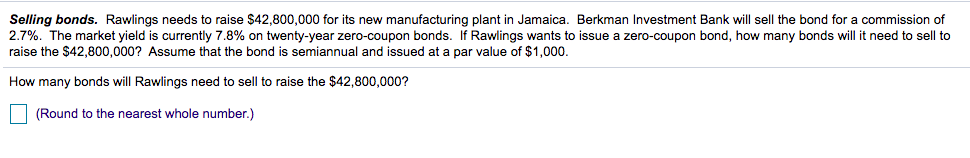 Selling bonds. Rawlings needs to raise $42,800,000 for its new manufacturing plant in Jamaica. Berkman Investment Bank will sell the bond for a commission of
2.7%. The market yield is currently 7.8% on twenty-year zero-coupon bonds. If Rawlings wants to issue a zero-coupon bond, how many bonds will it need to sell to
raise the $42,800,000? Assume that the bond is semiannual and issued at a par value of $1,000.
How many bonds will Rawlings need to sell to raise the $42,800,000?
| (Round to the nearest whole number.)
