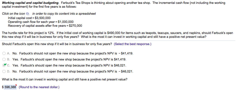 Working capital and capital budgeting. Farbuck's Tea Shops is thinking about opening another tea shop. The incremental cash flow (not including the working
capital investment) for the first five years is as follows:
Click on the icon a in order to copy its content into a spreadsheet
Initial capital cost = $3,500,000
Operating cash flow for each year =$1,000,000
Recovery of capital assets after five years = $270,000
The hurdle rate for this project is 12%. If the initial cost of working capital is $490,000 for items such as teapots, teacups, saucers, and napkins, should Farbuck's open
this new shop if it will be in business for only five years? What is the most
can invest in working capital and still have a positive net present value?
Should Farbuck's open this new shop if it will be in business for only five years? (Select the best response.)
O A. No. Farbuck's should not open the new shop because the project's NPV is - $41,419.
O B. Yes. Farbuck's should open the new shop because the project's NPV is $41,419.
Oc. Yes. Farbuck's should open the new shop because the project's NPV is $46,021.
O D. No. Farbuck's should not open the new shop because the project's NPV is - $46,021.
What is the most it can invest in working capital and still have a positive net present value?
$ 596,388 (Round to the nearest dollar.)
