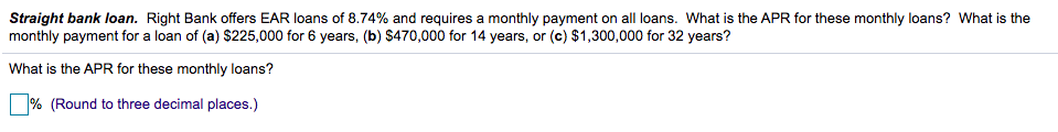 Straight bank loan. Right Bank offers EAR loans of 8.74% and requires a monthly payment on all loans. What is the APR for these monthly loans? What is the
monthly payment for a loan of (a) $225,000 for 6 years, (b) S470,000 for 14 years, or (c) $1,300,000 for 32 years?
What is the APR for these monthly loans?
% (Round to three decimal places.)
