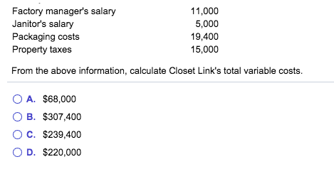 Factory manager's salary
Janitor's salary
Packaging costs
Property taxes
11,000
5,000
19,400
15,000
From the above information, calculate Closet Link's total variable costs.
O A. $68,000
O B. $307,400
OC. $239,400
O D. $220,000
