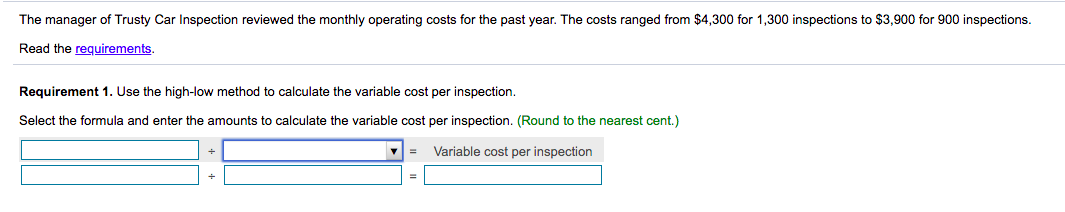 The manager of Trusty Car Inspection reviewed the monthly operating costs for the past year. The costs ranged from $4,300 for 1,300 inspections to $3,900 for 900 inspections.
Read the requirements.
Requirement 1. Use the high-low method to calculate the variable cost per inspection.
Select the formula and enter the amounts to calculate the variable cost per inspection. (Round to the nearest cent.)
Variable cost per inspection
