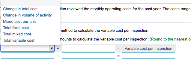 Change in total cost
tion reviewed the monthly operating costs for the past year. The costs ranger
Change in volume of activity
Mixed cost per unit
Total fixed cost
method to calculate the variable cost per inspection.
Total mixed cost
Total variable cost
nounts to calculate the variable cost per inspection. (Round to the nearest c
Variable cost per inspection
