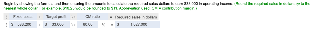 Begin by showing the formula and then entering the amounts to calculate the required sales dollars to earn $33,000 in operating income. (Round the required sales in dollars up to the
nearest whole dollar. For example, $10.25 would be rounded to $11. Abbreviation used: CM = contribution margin.)
( Fixed costs
Target profit ) +
CM ratio
= Required sales in dollars
+
( $ 583,200
$ 33,000
) +
60.00
%
1,027,000
