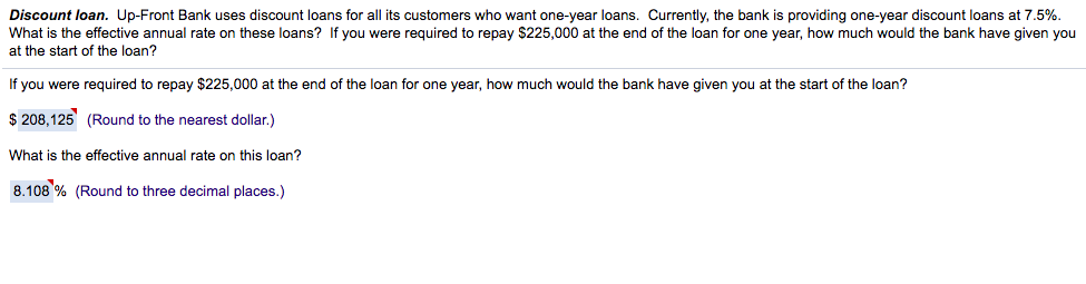 Discount loan. Up-Front Bank uses discount loans for all its customers who want one-year loans. Currently, the bank is providing one-year discount loans at 7.5%.
What is the effective annual rate on these loans? If you were required to repay $225,000 at the end of the loan for one year, how much would the bank have given you
at the start of the loan?
If you were required to repay $225,000 at the end of the loan for one year, how much would the bank have given you at the start of the loan?
$ 208,125 (Round to the nearest dollar.)
What is the effective annual rate on this loan?
8.108 % (Round to three decimal places.)
