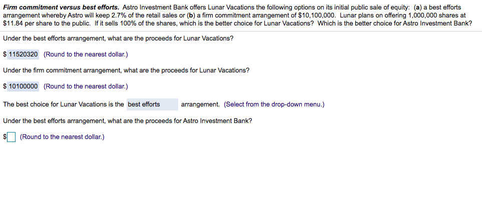 Firm commitment versus best efforts. Astro Investment Bank offers Lunar Vacations the following options on its initial public sale of equity: (a) a best efforts
arrangement whereby Astro will keep 2.7% of the retail sales or (b) a firm commitment arrangement of $10,100,000. Lunar plans on offering 1,000,000 shares at
$11.84 per share to the public. If it sells 100% of the shares, which is the better choice for Lunar Vacations? Which is the better choice for Astro Investment Bank?
Under the best efforts arrangement, what are the proceeds for Lunar Vacations?
$ 11520320 (Round to the nearest dollar.)
Under the firm commitment arrangement, what are the proceeds for Lunar Vacations?
$ 10100000 (Round to the nearest dollar.)
The best choice for Lunar Vacations is the best efforts
arrangement. (Select from the drop-down menu.)
Under the best efforts arrangement, what are the proceeds for Astro Investment Bank?
(Round to the nearest dollar. )
