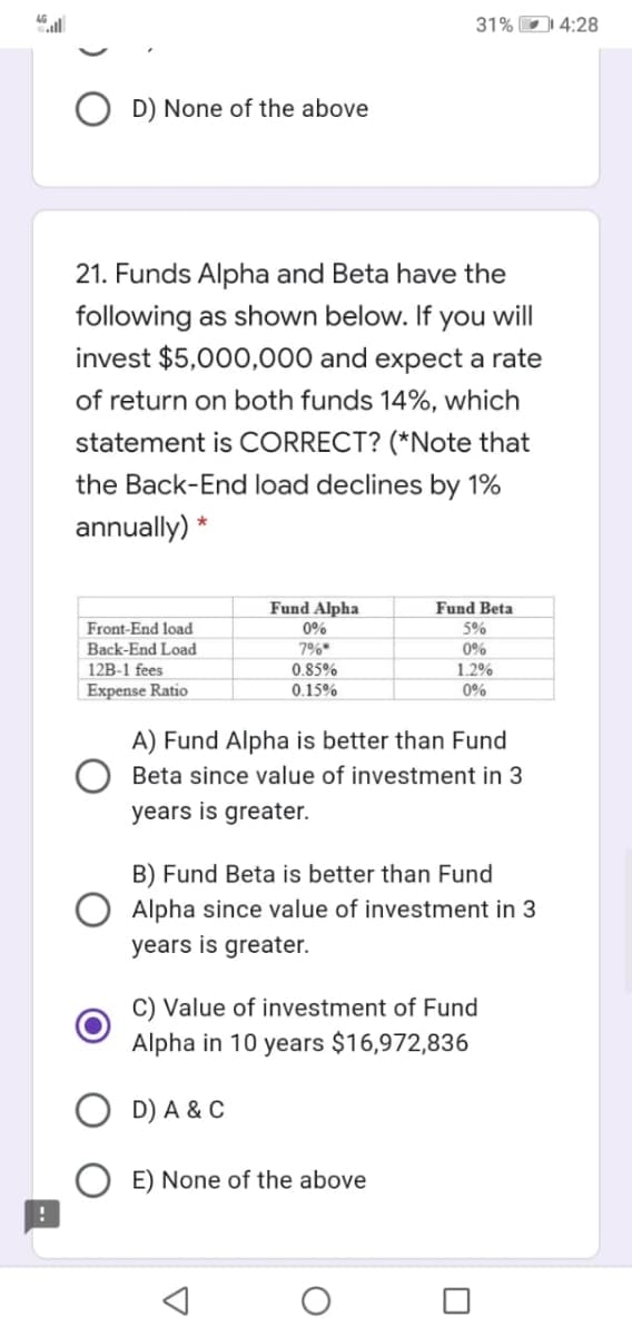 31% D 4:28
D) None of the above
21. Funds Alpha and Beta have the
following as shown below. If you will
invest $5,000,000 and expect a rate
of return on both funds 14%, which
statement is CORRECT? (*Note that
the Back-End load declines by 1%
annually) *
Fund Alpha
Fund Beta
Front-End load
0%
5%
Back-End Load
7%*
0%
1.2%
12B-1 fees
0.85%
Expense Ratio
0.15%
0%
A) Fund Alpha is better than Fund
Beta since value of investment in 3
years is greater.
B) Fund Beta is better than Fund
Alpha since value of investment in 3
years is greater.
C) Value of investment of Fund
Alpha in 10 years $16,972,836
D) A & C
E) None of the above
