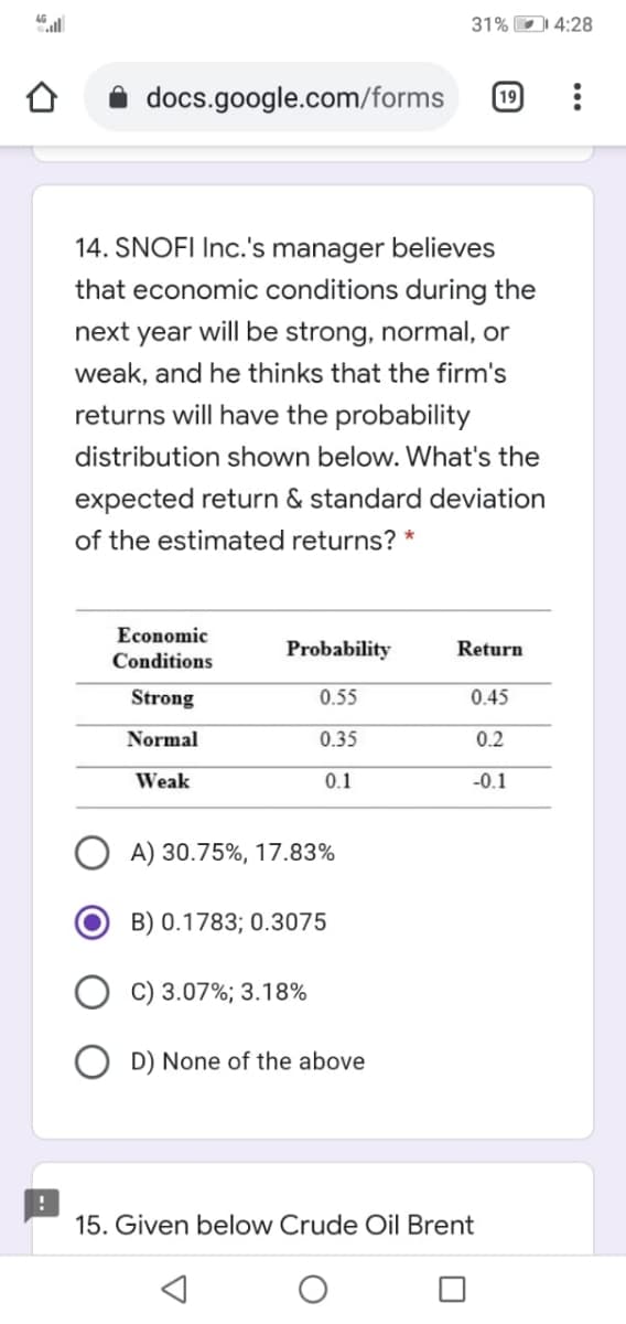 31% D 4:28
docs.google.com/forms
19
14. SNOFI Inc.'s manager believes
that economic conditions during the
next year will be strong, normal, or
weak, and he thinks that the firm's
returns will have the probability
distribution shown below. What's the
expected return & standard deviation
of the estimated returns? *
Economic
Probability
Return
Conditions
Strong
0.55
0.45
Normal
0.35
0.2
Weak
0.1
-0.1
A) 30.75%, 17.83%
B) 0.1783; 0.3075
C) 3.07%; 3.18%
D) None of the above
15. Given below Crude Oil Brent

