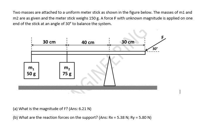 Two masses are attached to a uniform meter stick as shown in the figure below. The masses of m1 and
m2 are as given and the meter stick weighs 150 g. A force F with unknown magnitude is applied on one
end of the stick at an angle of 30° to balance the system.
30 cm
F
40 cm
30 cm
30°
m2
75 g
50 g
(a) What is the magnitude of F? (Ans: 6.21 N)
(b) What are the reaction forces on the support? (Ans: Rx = 5.38 N; Ry = 5.80 N)
