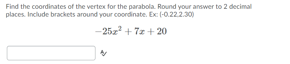 Find the coordinates of the vertex for the parabola. Round your answer to 2 decimal
places. Include brackets around your coordinate. Ex: (-0.22,2.30)
-25x? + 7x + 20

