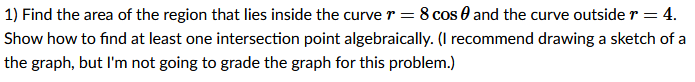 1) Find the area of the region that lies inside the curve r = 8 cos 0 and the curve outside r = 4.
Show how to find at least one intersection point algebraically. (I recommend drawing a sketch of a
the graph, but l'm not going to grade the graph for this problem.)
