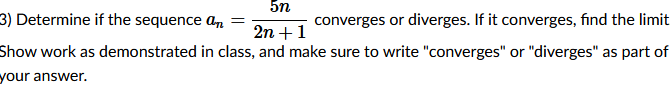 5n
3) Determine if the sequence a, =
converges or diverges. If it converges, find the limit
2n +1
Show work as demonstrated in class, and make sure to write "converges" or "diverges" as part of
your answer.
