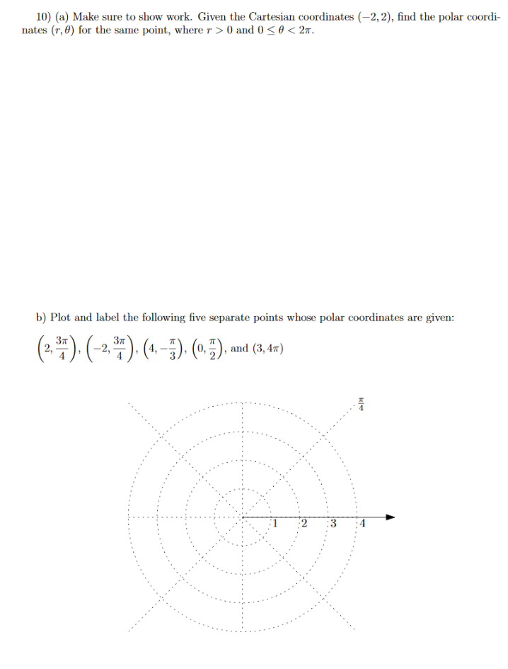 10) (a) Make sure to show work. Given the Cartesian coordinates (–2, 2), find the polar coordi-
nates (r, 6) for the same point, where r > 0 and 0 < 0 < 2m.
b) Plot and label the following five separate points whose polar coordinates are given:
(4). (-2) (4 5) (*), and (1,4)
37
37
and (3, 47)
