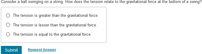 Consider a ball swinging on a string. How does the tension relate to the gravitational force at the bottom of a swing?
The tension is greater than the gravitational force.
The tension is lesser than the gravitational force.
The tension is equal to the gravitational force.
Submit
Request Answer
