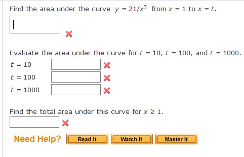 Find the area under the curve y = 21/x3 from x = 1 to x = t.
Evaluate the area under the curve for t = 10, t = 100, and t = 1000.
t = 10
t = 100
t = 1000
Find the total area under this curve for x 2 1.
Need Help?
Watch It
Read It
Master It
