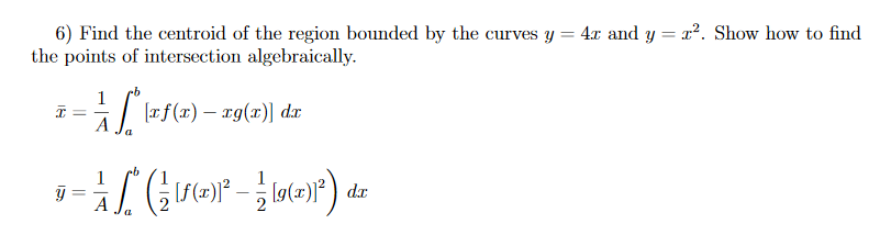 6) Find the centroid of the region bounded by the curves y = 4x and y = x2. Show how to find
the points of intersection algebraically.
1
[rf(x) – rg(x)] dx
1
1
%3D
A
