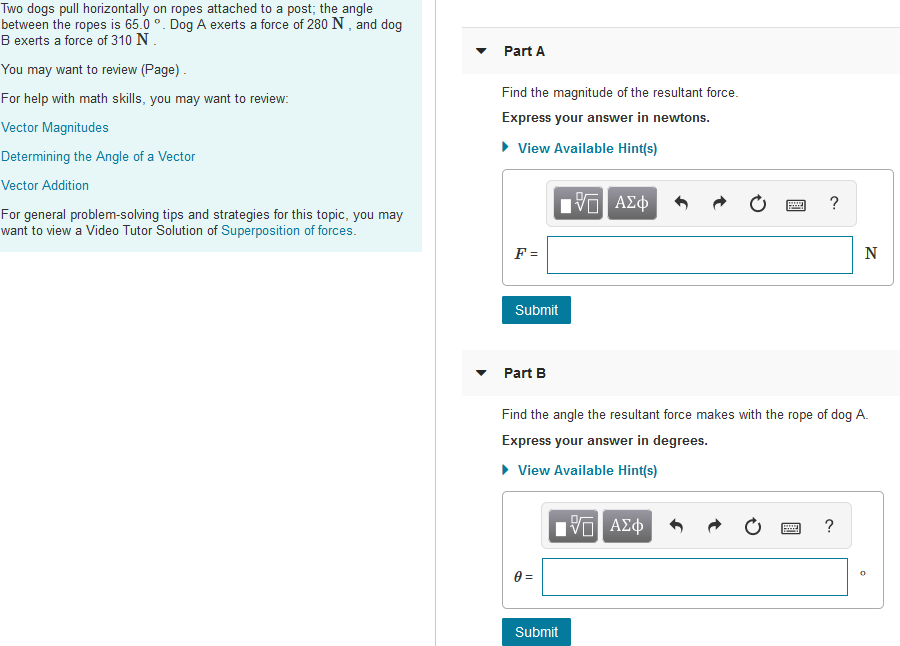 Two dogs pull horizontally on ropes attached to a post; the angle
between the ropes is 65.0 °. Dog A exerts a force of 280 N , and dog
B exerts a force of 310 N.
Part A
You may want to review (Page).
For help with math skills, you may want to review:
Find the magnitude of the resultant force.
Express your answer in newtons.
Vector Magnitudes
• View Available Hint(s)
Determining the Angle of a Vector
Vector Addition
να ΑΣφ
For general problem-solving tips and strategies for this topic, you may
want to view a Video Tutor Solution of Superposition of forces.
F =
N
Submit
Part B
Find the angle the resultant force makes with the rope of dog A.
Express your answer
degrees.
• View Available Hint(s)
ΑΣφ
?
0 =
Submit
