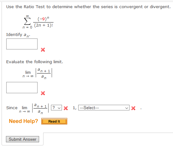 Use the Ratio Test to determine whether the series is convergent or divergent.
(2n + 1)!
n = 0
Identify an.
Evaluate the following limit.
an +1|
lim
n- 00
an
dn +1 2 x 1, ---Select---
Since lim
n- 00
an
Need Help?
Read It
Submit Answer
