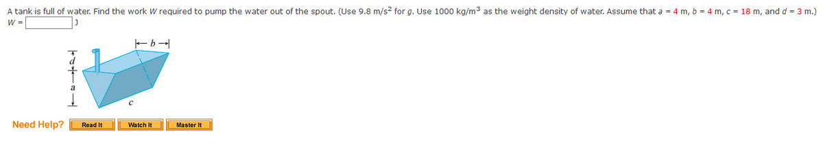 A tank is full of water. Find the work W required to pump the water out of the spout. (Use 9.8 m/s? for g. Use 1000 kg/m3 as the weight density of water. Assume that a = 4 m, b = 4 m, c = 18 m, and d = 3 m.)
W =
Need Help?
Master It
Read It
Watch It
