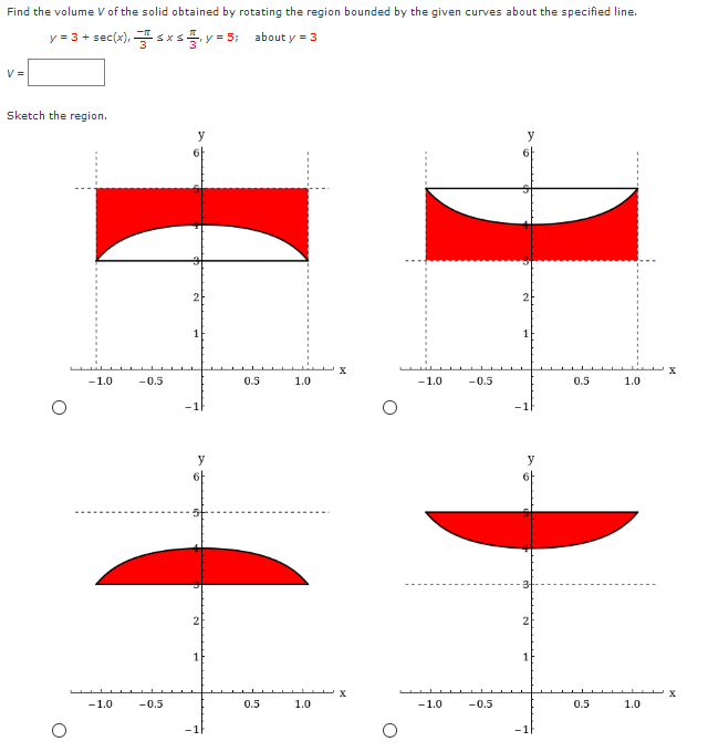 Find the volume V of the solid obtained by rotating the region bounded by the given curves about the specified line.
y = 3 + sec(x), s xs y = 5; about y = 3
V =
Sketch the region.
y
y
6
2
2
1
-1.0
-0.5
0.5
1.0
-1.0
-0.5
0.5
1.0
y
y
1
-1.0
-0.5
0.5
1.0
-1.0
-0.5
0.5
1.0
-1
