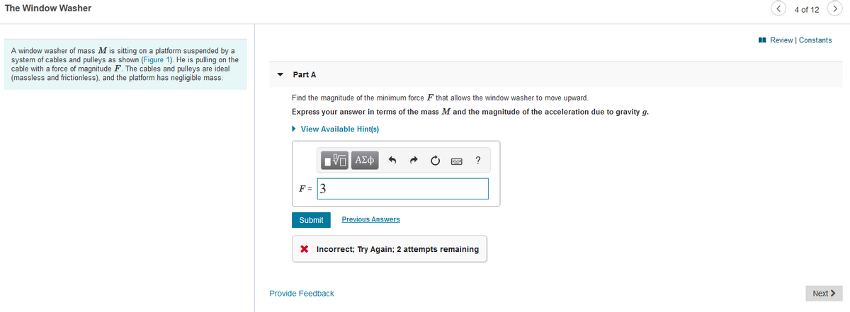 The Window Washer
4 of 12
>
I Review | Constants
A window washer of mass M is sitting on a platform suspended by a
system of cables and pulleys as shown (Figure 1). He is pulling on the
cable with a force of magnitude F. The cables and pulleys are ideal
(massless and frictionless), and the platform has negligible mass.
Part A
Find the magnitude of the minimum force F that allows the window washer to move upward.
Express your answer in terms of the mass M and the magnitude of the acceleration due to gravity g.
• View Available Hint(s)
nνα ΑΣφ
?
F = 3
Submit
Previous Answers
X Incorrect; Try Again; 2 attempts remaining
Provide Feedback
Next >
