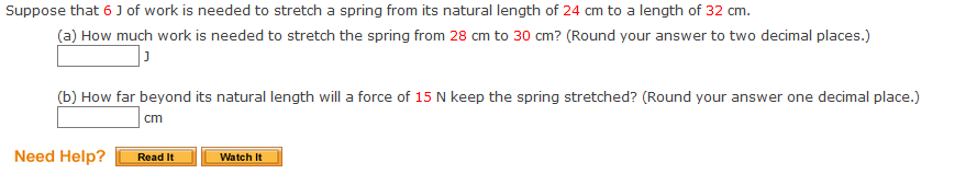 Suppose that 6 J of work is needed to stretch a spring from its natural length of 24 cm to a length of 32 cm.
(a) How much work is needed to stretch the spring from 28 cm to 30 cm? (Round your answer to two decimal places.)
(b) How far beyond its natural length will a force of 15 N keep the spring stretched? (Round your answer one decimal place.)
cm
Need Help?
Read It
Watch It
