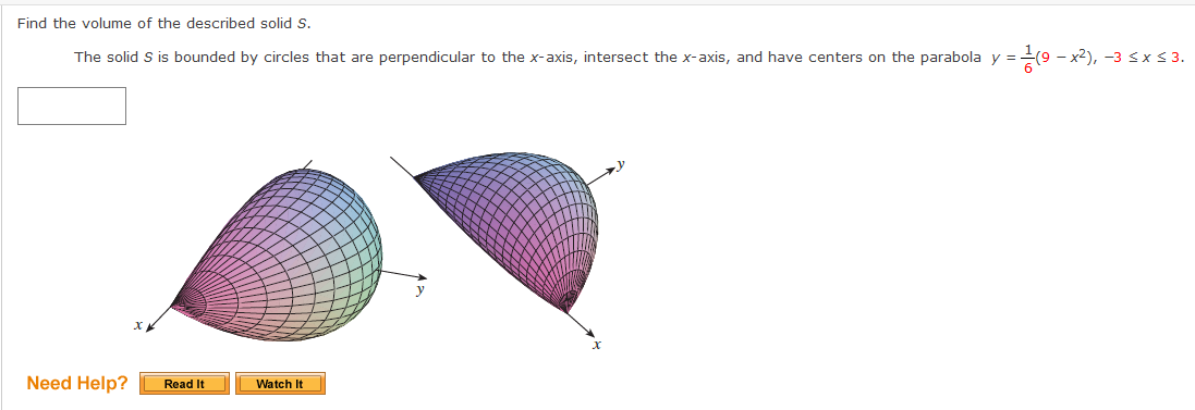 Find the volume of the described solid S.
The solid S is bounded by circles that are perpendicular to the x-axis, intersect the x-axis, and have centers on the parabola y =(9 -
- x2), -3 Sx < 3.
Need Help?
Watch It
Read It
