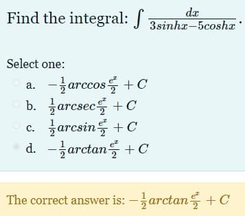 Find the integral: J 3sinha-5coshæ
dæ
Select one:
a. -글arccos를 + c
b. 글arcsec들 +C
글arcsin를 + C
d.-글arctan를 + C
O c.
The correct answer is: -arctan +C
