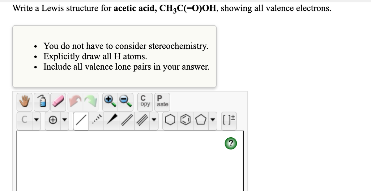 Write a Lewis structure for acetic acid, CH3C(=0)OH, showing all valence electrons.
• You do not have to consider stereochemistry.
Explicitly draw all H atoms.
Include all valence lone pairs in your answer.
орy
aste
