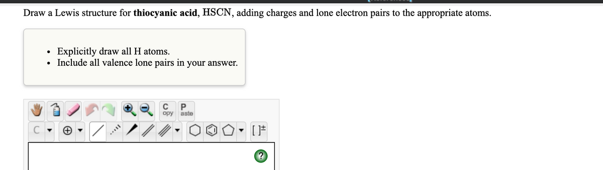 Draw a Lewis structure for thiocyanic acid, HSCN, adding charges and lone electron pairs to the appropriate atoms.
Explicitly draw all H atoms.
Include all valence lone pairs in your answer.
opy aste
