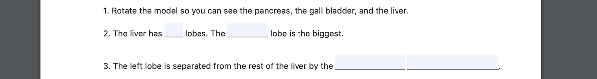 1. Rotate the model so you can see the pancreas, the gall bladder, and the liver.
2. The liver has
lobes. The
lobe is the biggest.
3. The left lobe is separated from the rest of the liver by the
