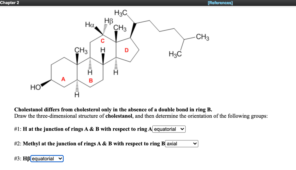 Chapter 2
[References]
H3C
HB
CH3
На,
CH3
CH3
D
H3C
B
НО
Cholestanol differs from cholesterol only in the absence of a double bond in ring B.
Draw the three-dimensional structure of cholestanol, and then determine the orientation of the following groups:
#1: H at the junction of rings A & B with respect to ring A equatorial v
#2: Methyl at the junction of rings A & B with respect to ring B axial
#3: HB equatorial
O I
