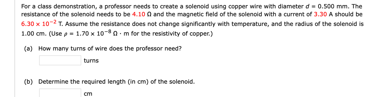 = 0.500 mm. The
For a class demonstration, a professor needs to create a solenoid using copper wire with diameter d
resistance of the solenoid needs to be 4.10 Q and the magnetic field of the solenoid with a current of 3.30 A should be
6.30 x 10-2 T. Assume the resistance does not change significantly with temperature, and the radius of the solenoid is
1.00 cm. (Use p = 1.70 x 10-8 0· m for the resistivity of copper.)
(a) How many turns of wire does the professor need?
turns
(b) Determine the required length (in cm) of the solenoid.
cm
