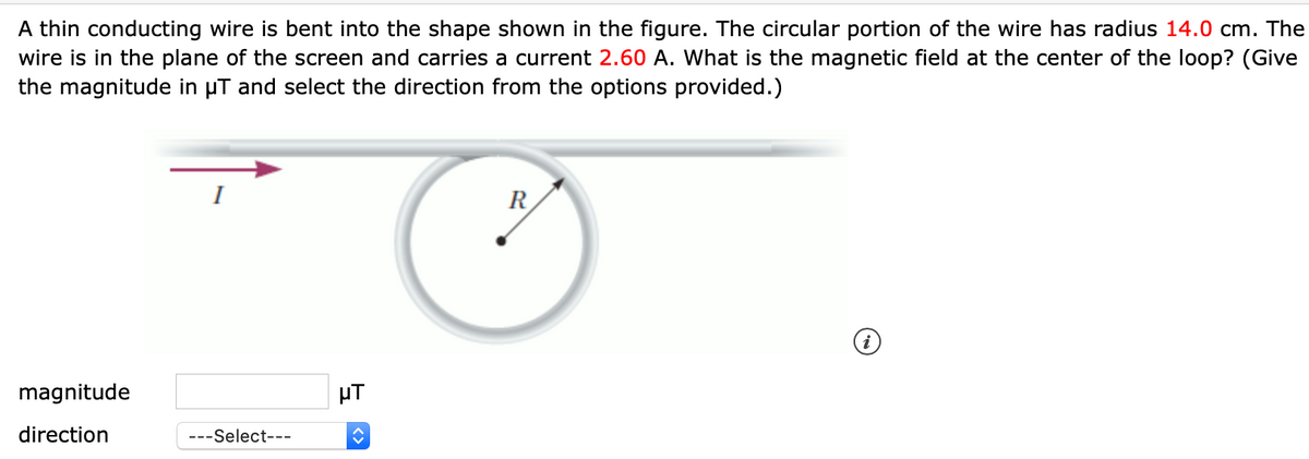 A thin conducting wire is bent into the shape shown in the figure. The circular portion of the wire has radius 14.0 cm. The
wire is in the plane of the screen and carries a current 2.60 A. What is the magnetic field at the center of the loop? (Give
the magnitude in µT and select the direction from the options provided.)
R
magnitude
µT
direction
---Select---
